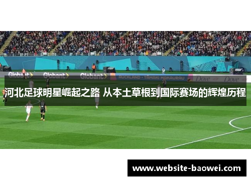 河北足球明星崛起之路 从本土草根到国际赛场的辉煌历程 河北足球明星崛起之路 从本土草根到国际赛场的辉煌历程