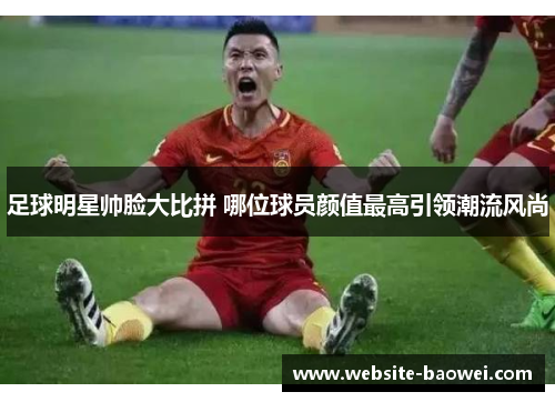 足球明星帅脸大比拼 哪位球员颜值最高引领潮流风尚 足球明星帅脸大比拼 哪位球员颜值最高引领潮流风尚