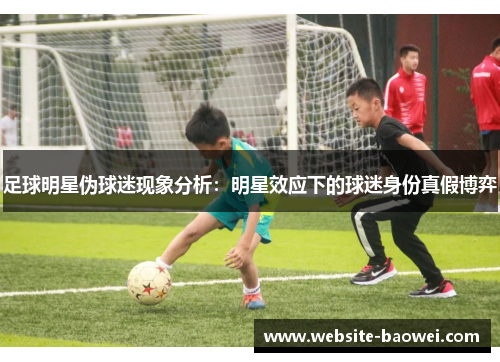 足球明星伪球迷现象分析:明星效应下的球迷身份真假博弈 足球明星伪球迷现象分析:明星效应下的球迷身份真假博弈