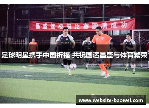 足球明星携手中国祈福 共祝国运昌盛与体育繁荣 足球明星携手中国祈福 共祝国运昌盛与体育繁荣