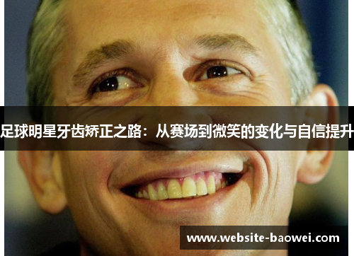 足球明星牙齿矫正之路:从赛场到微笑的变化与自信提升 足球明星牙齿矫正之路:从赛场到微笑的变化与自信提升