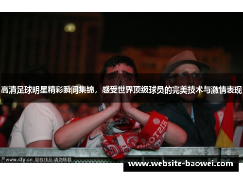 高清足球明星精彩瞬间集锦,感受世界顶级球员的完美技术与激情表现 高清足球明星精彩瞬间集锦,感受世界顶级球员的完美技术与激情表现