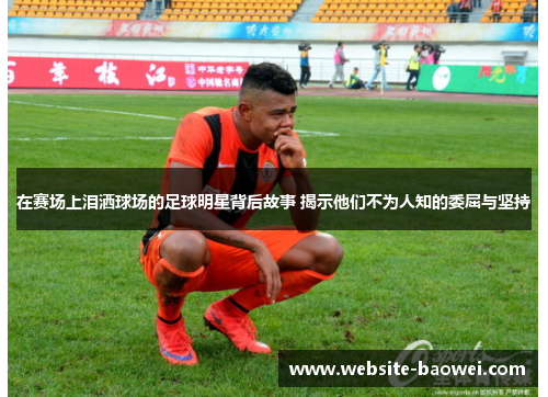 在赛场上泪洒球场的足球明星背后故事 揭示他们不为人知的委屈与坚持 在赛场上泪洒球场的足球明星背后故事 揭示他们不为人知的委屈与坚持