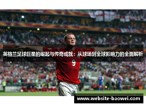 英格兰足球巨星的崛起与传奇成就:从球场到全球影响力的全面解析 英格兰足球巨星的崛起与传奇成就:从球场到全球影响力的全面解析