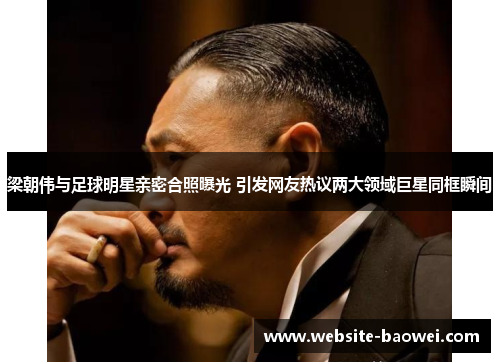 梁朝伟与足球明星亲密合照曝光 引发网友热议两大领域巨星同框瞬间 梁朝伟与足球明星亲密合照曝光 引发网友热议两大领域巨星同框瞬间