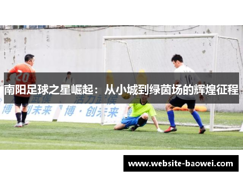 南阳足球之星崛起：从小城到绿茵场的辉煌征程