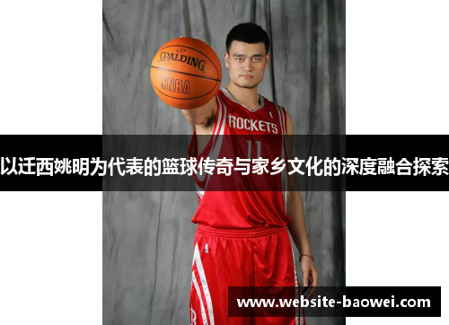 以迁西姚明为代表的篮球传奇与家乡文化的深度融合探索 以迁西姚明为代表的篮球传奇与家乡文化的深度融合探索