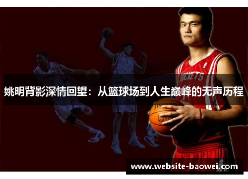 姚明背影深情回望：从篮球场到人生巅峰的无声历程