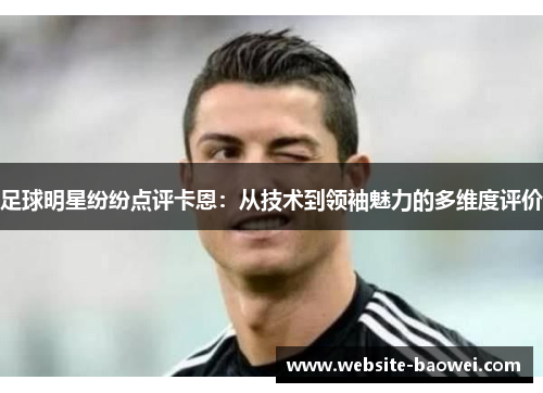 足球明星纷纷点评卡恩：从技术到领袖魅力的多维度评价