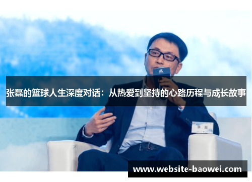 张磊的篮球人生深度对话：从热爱到坚持的心路历程与成长故事