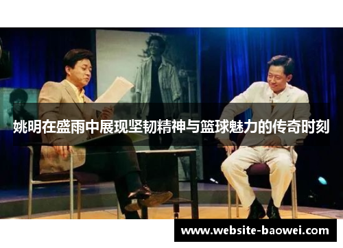 姚明在盛雨中展现坚韧精神与篮球魅力的传奇时刻