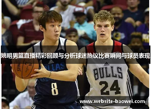 姚明男篮直播精彩回顾与分析球迷热议比赛瞬间与球员表现