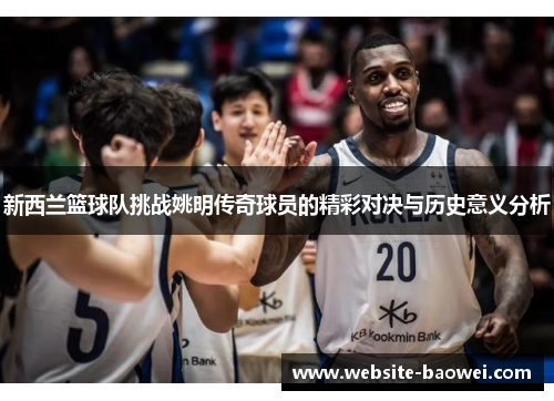 新西兰篮球队挑战姚明传奇球员的精彩对决与历史意义分析