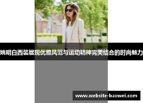 姚明白西装展现优雅风范与运动精神完美结合的时尚魅力