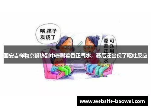 国安吉祥物京狮热到中暑喝藿香正气水，赛后还出现了呕吐反应