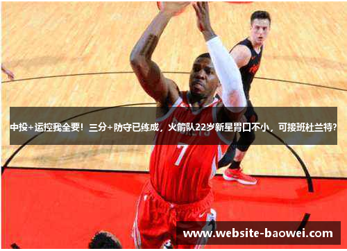 中投+运控我全要！三分+防守已练成，火箭队22岁新星胃口不小，可接班杜兰特？