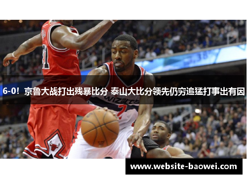 6-0!京鲁大战打出残暴比分 泰山大比分领先仍穷追猛打事出有因 6-0!京鲁大战打出残暴比分 泰山大比分领先仍穷追猛打事出有因